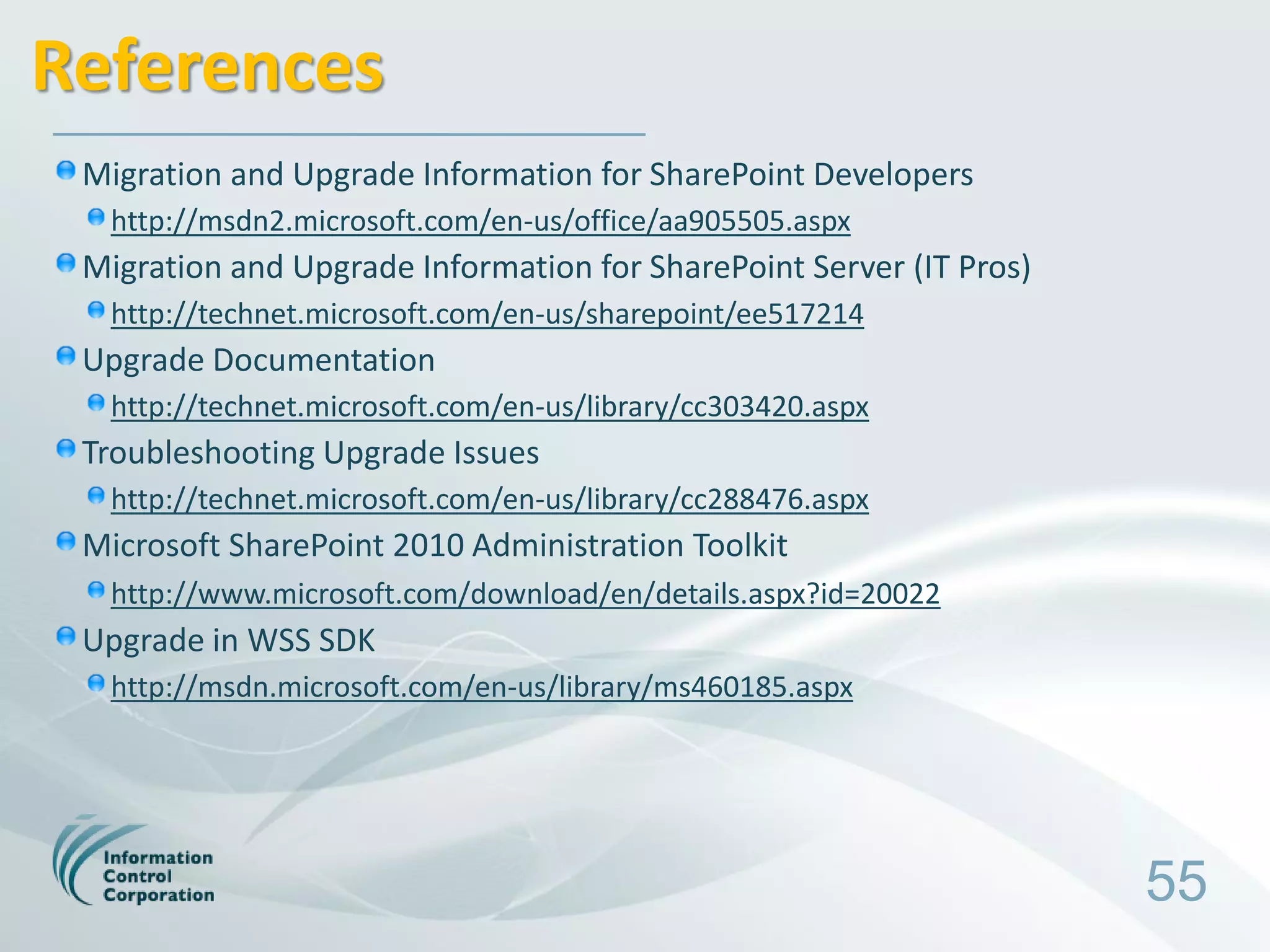 References
 Migration and Upgrade Information for SharePoint Developers
  http://msdn2.microsoft.com/en-us/office/aa905505.aspx
 Migration and Upgrade Information for SharePoint Server (IT Pros)
  http://technet.microsoft.com/en-us/sharepoint/ee517214
 Upgrade Documentation
  http://technet.microsoft.com/en-us/library/cc303420.aspx
 Troubleshooting Upgrade Issues
  http://technet.microsoft.com/en-us/library/cc288476.aspx
 Microsoft SharePoint 2010 Administration Toolkit
  http://www.microsoft.com/download/en/details.aspx?id=20022
 Upgrade in WSS SDK
  http://msdn.microsoft.com/en-us/library/ms460185.aspx




                                                                     55
 
