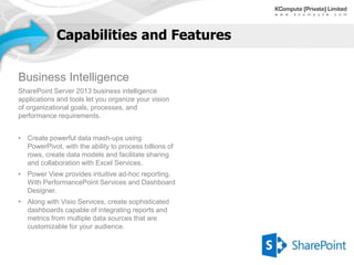 Capabilities and Features


Business Intelligence
SharePoint Server 2013 business intelligence
applications and tools let you organize your vision
of organizational goals, processes, and
performance requirements.


• Create powerful data mash-ups using
  PowerPivot, with the ability to process billions of
  rows, create data models and facilitate sharing
  and collaboration with Excel Services.
• Power View provides intuitive ad-hoc reporting.
  With PerformancePoint Services and Dashboard
  Designer.
• Along with Visio Services, create sophisticated
  dashboards capable of integrating reports and
  metrics from multiple data sources that are
  customizable for your audience.
 