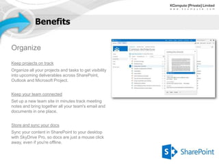 Benefits


Organize
Keep projects on track
Organize all your projects and tasks to get visibility
into upcoming deliverables across SharePoint,
Outlook and Microsoft Project.


Keep your team connected
Set up a new team site in minutes track meeting
notes and bring together all your team's email and
documents in one place.


Store and sync your docs
Sync your content in SharePoint to your desktop
with SkyDrive Pro, so docs are just a mouse click
away, even if you're offline.
 
