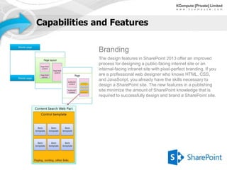 Capabilities and Features


             Branding
             The design features in SharePoint 2013 offer an improved
             process for designing a public-facing internet site or an
             internal-facing intranet site with pixel-perfect branding. If you
             are a professional web designer who knows HTML, CSS,
             and JavaScript, you already have the skills necessary to
             design a SharePoint site. The new features in a publishing
             site minimize the amount of SharePoint knowledge that is
             required to successfully design and brand a SharePoint site.
 