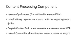 Content Processing Component
 Новые обработчики (Format Handler вместо iFilter)
 На обработку передаются только свойства индексируемого
файла
 Старый Content Enrichment заменен новым на основе WCF
 Новый Content Enrichment может иметь условия на запуск

 
