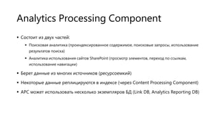 Analytics Processing Component
 Состоит из двух частей:
 Поисковая аналитика (проиндексированное содержимое, поисковые запросы, использование
результатов поиска)
 Аналитика использования сайтов SharePoint (просмотр элементов, переход по ссылкам,
использование навигации)

 Берет данные из многих источников (ресурсоемкий)
 Некоторые данные реплицируются в индексе (через Content Processing Component)
 APC может использовать несколько экземпляров БД (Link DB, Analytics Reporting DB)

 