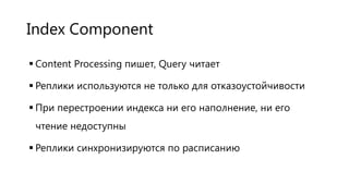 Index Component
 Content Processing пишет, Query читает
 Реплики используются не только для отказоустойчивости
 При перестроении индекса ни его наполнение, ни его
чтение недоступны
 Реплики синхронизируются по расписанию

 