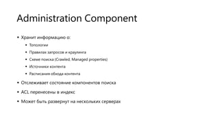 Administration Component
 Хранит информацию о:
 Топологии
 Правилах запросов и краулинга
 Схеме поиска (Crawled, Managed properties)
 Источники контента
 Расписания обхода контента

 Отслеживает состояние компонентов поиска
 ACL перенесены в индекс
 Может быть развернут на нескольких серверах

 