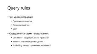 Query rules
 Три уровня иерархии
 Приложение поиска

 Коллекция сайтов
 Сайт

 Определяется тремя показателями:
 Condition – когда применять правило?
 Action – что необходимо сделать?
 Publishing – когда применяется правило?

 