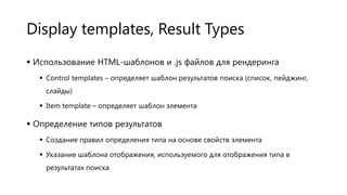 Display templates, Result Types
 Использование HTML-шаблонов и .js файлов для рендеринга
 Control templates – определяет шаблон результатов поиска (список, пейджинг,
слайды)
 Item template – определяет шаблон элемента

 Определение типов результатов
 Создание правил определения типа на основе свойств элемента
 Указание шаблона отображения, используемого для отображения типа в
результатах поиска

 
