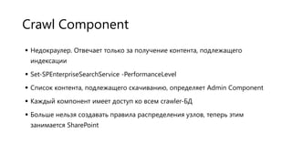 Crawl Component
 Недокраулер. Отвечает только за получение контента, подлежащего
индексации

 Set-SPEnterpriseSearchService -PerformanceLevel
 Список контента, подлежащего скачиванию, определяет Admin Component
 Каждый компонент имеет доступ ко всем crawler-БД

 Больше нельзя создавать правила распределения узлов, теперь этим
занимается SharePoint

 