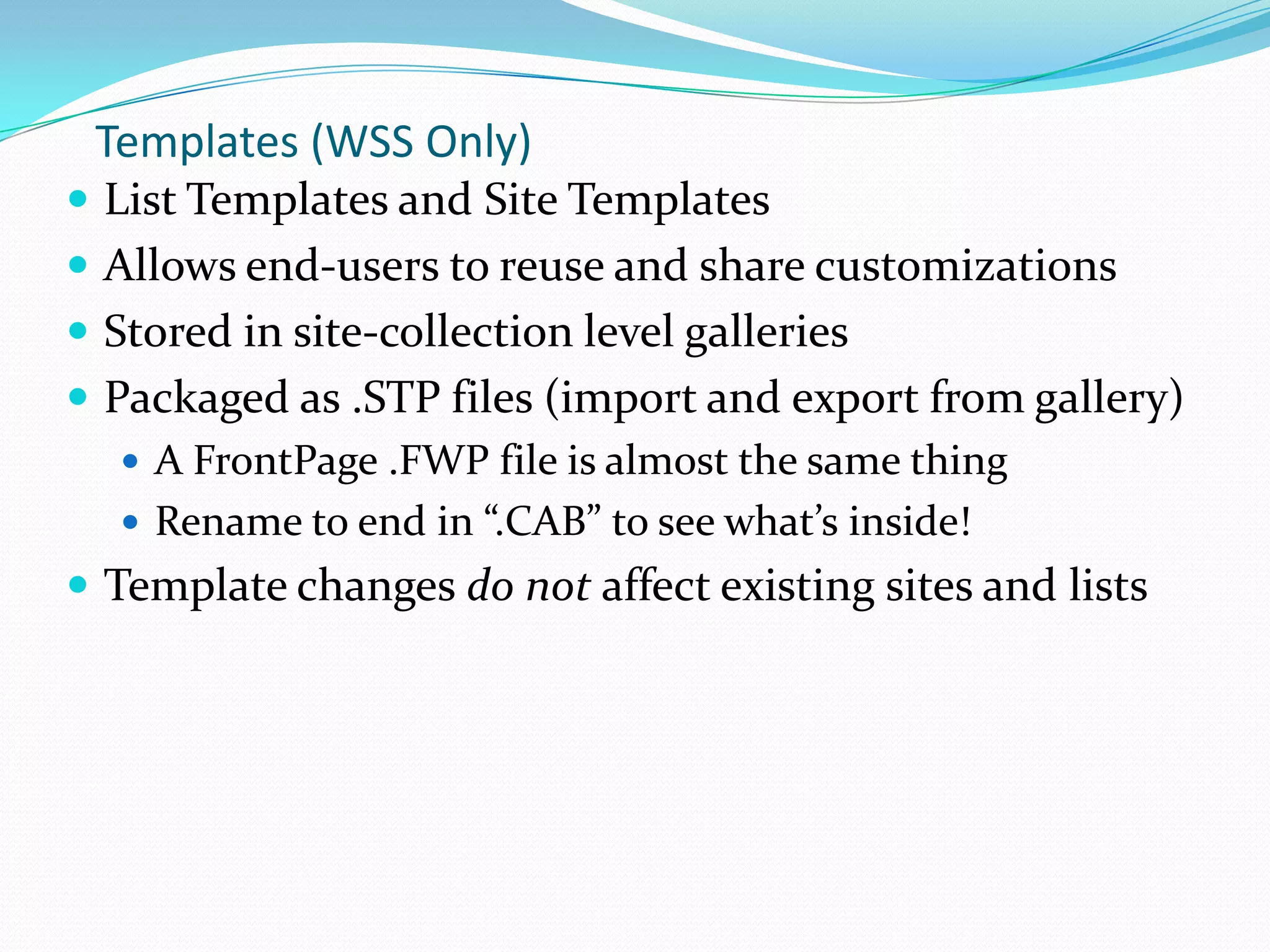Templates (WSS Only)
 List Templates and Site Templates
 Allows end-users to reuse and share customizations
 Stored in site-collection level galleries
 Packaged as .STP files (import and export from gallery)
 A FrontPage .FWP file is almost the same thing
 Rename to end in “.CAB” to see what’s inside!
 Template changes do not affect existing sites and lists
 