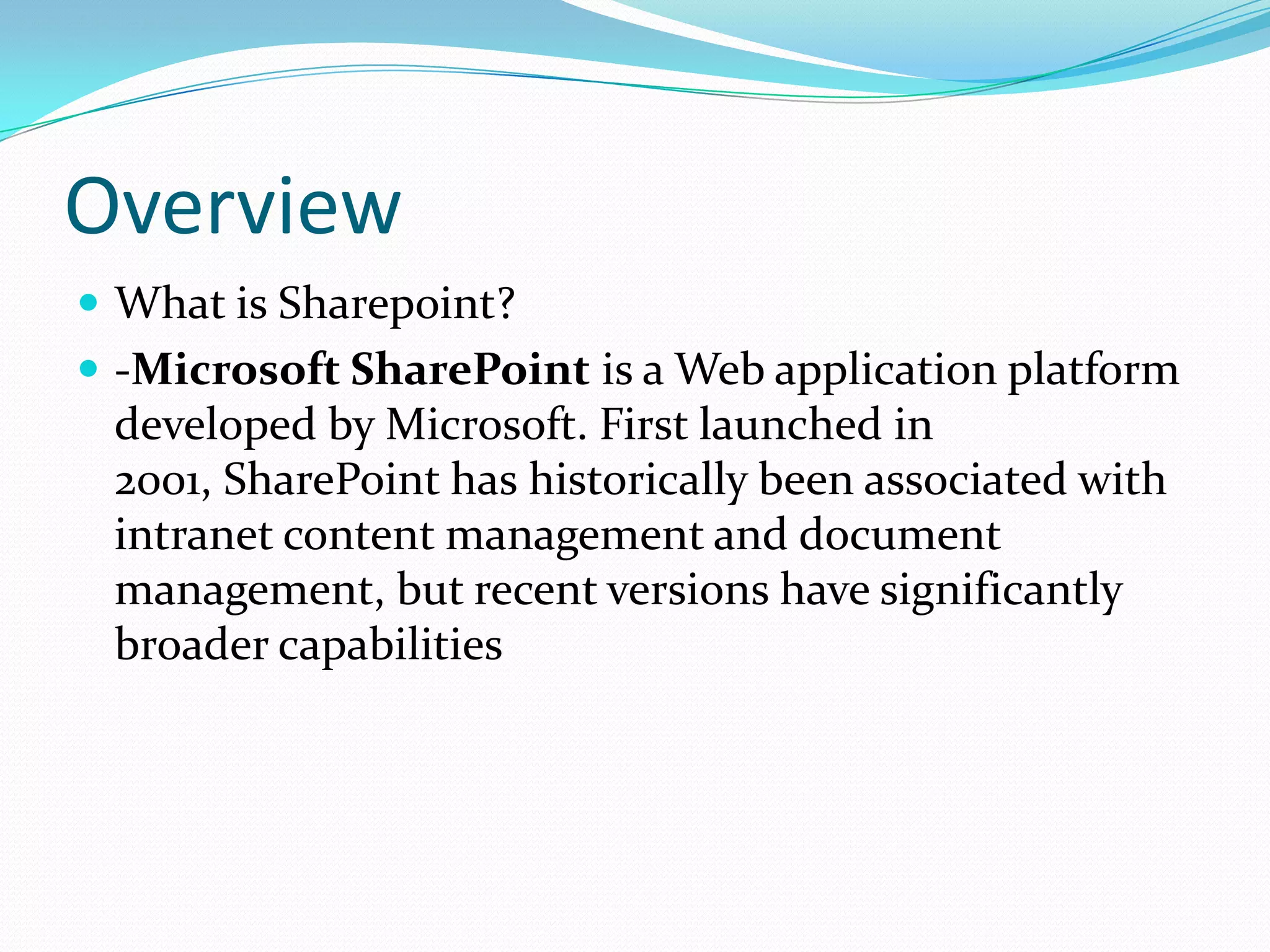 Overview
 What is Sharepoint?
 -Microsoft SharePoint is a Web application platform
developed by Microsoft. First launched in
2001, SharePoint has historically been associated with
intranet content management and document
management, but recent versions have significantly
broader capabilities
 