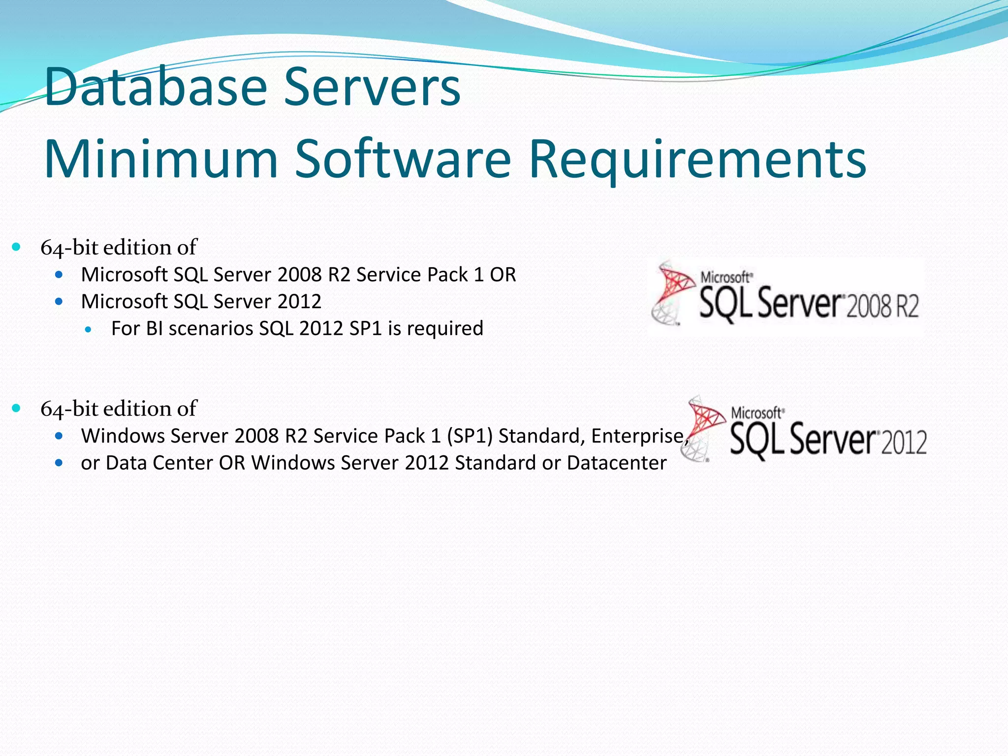  64-bit edition of
 Microsoft SQL Server 2008 R2 Service Pack 1 OR
 Microsoft SQL Server 2012
 For BI scenarios SQL 2012 SP1 is required
 64-bit edition of
 Windows Server 2008 R2 Service Pack 1 (SP1) Standard, Enterprise,
 or Data Center OR Windows Server 2012 Standard or Datacenter
Database Servers
Minimum Software Requirements
 
