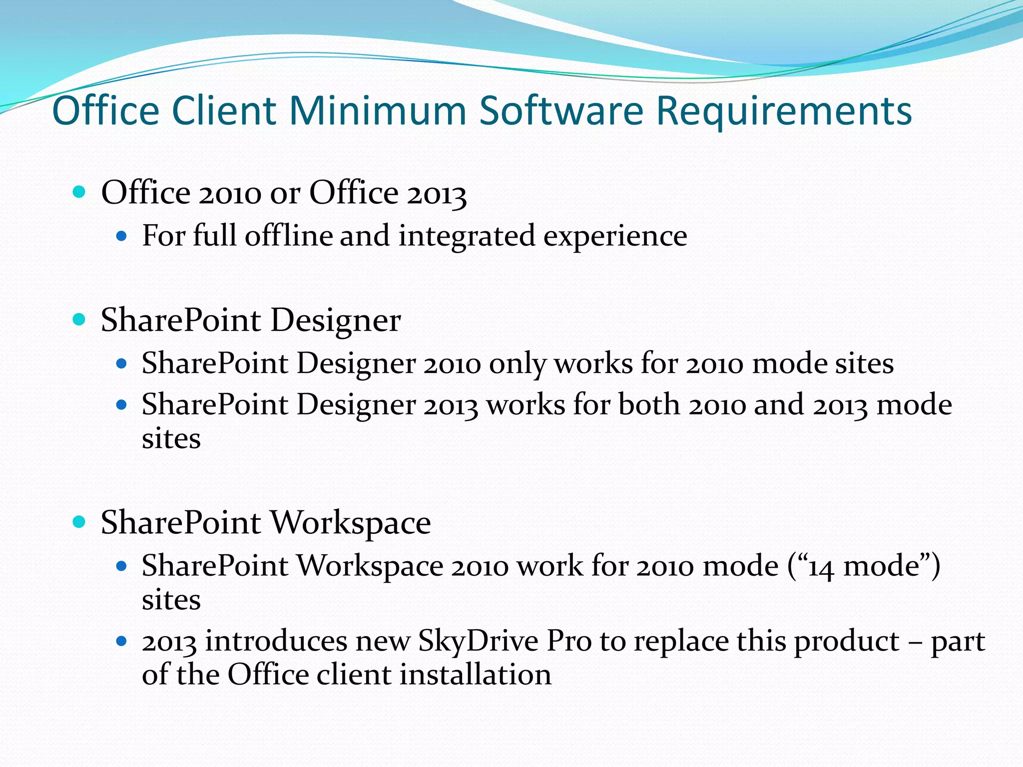  Office 2010 or Office 2013
 For full offline and integrated experience
 SharePoint Designer
 SharePoint Designer 2010 only works for 2010 mode sites
 SharePoint Designer 2013 works for both 2010 and 2013 mode
sites
 SharePoint Workspace
 SharePoint Workspace 2010 work for 2010 mode (“14 mode”)
sites
 2013 introduces new SkyDrive Pro to replace this product – part
of the Office client installation
Office Client Minimum Software Requirements
 