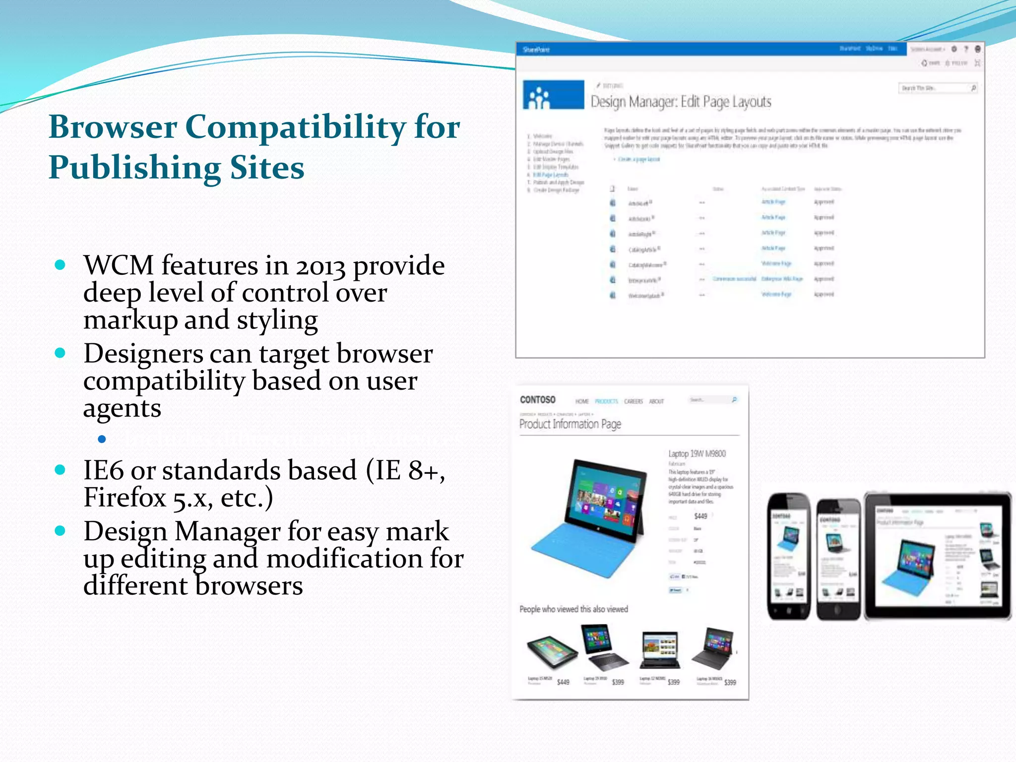 Browser Compatibility for
Publishing Sites
 WCM features in 2013 provide
deep level of control over
markup and styling
 Designers can target browser
compatibility based on user
agents
 Includes different mobile devices
 IE6 or standards based (IE 8+,
Firefox 5.x, etc.)
 Design Manager for easy mark
up editing and modification for
different browsers
 