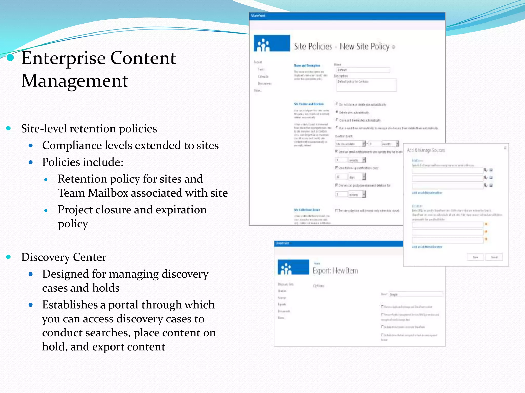  Enterprise Content
Management
 Site-level retention policies
 Compliance levels extended to sites
 Policies include:
 Retention policy for sites and
Team Mailbox associated with site
 Project closure and expiration
policy
 Discovery Center
 Designed for managing discovery
cases and holds
 Establishes a portal through which
you can access discovery cases to
conduct searches, place content on
hold, and export content
 