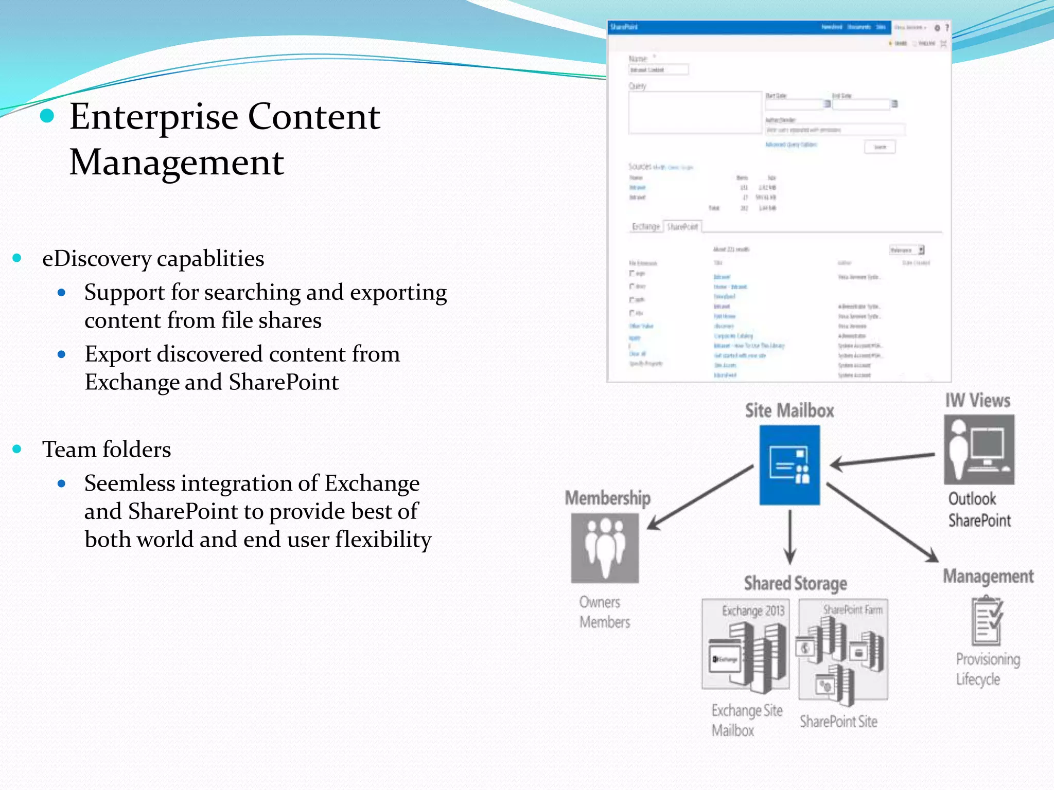  Enterprise Content
Management
 eDiscovery capablities
 Support for searching and exporting
content from file shares
 Export discovered content from
Exchange and SharePoint
 Team folders
 Seemless integration of Exchange
and SharePoint to provide best of
both world and end user flexibility
 