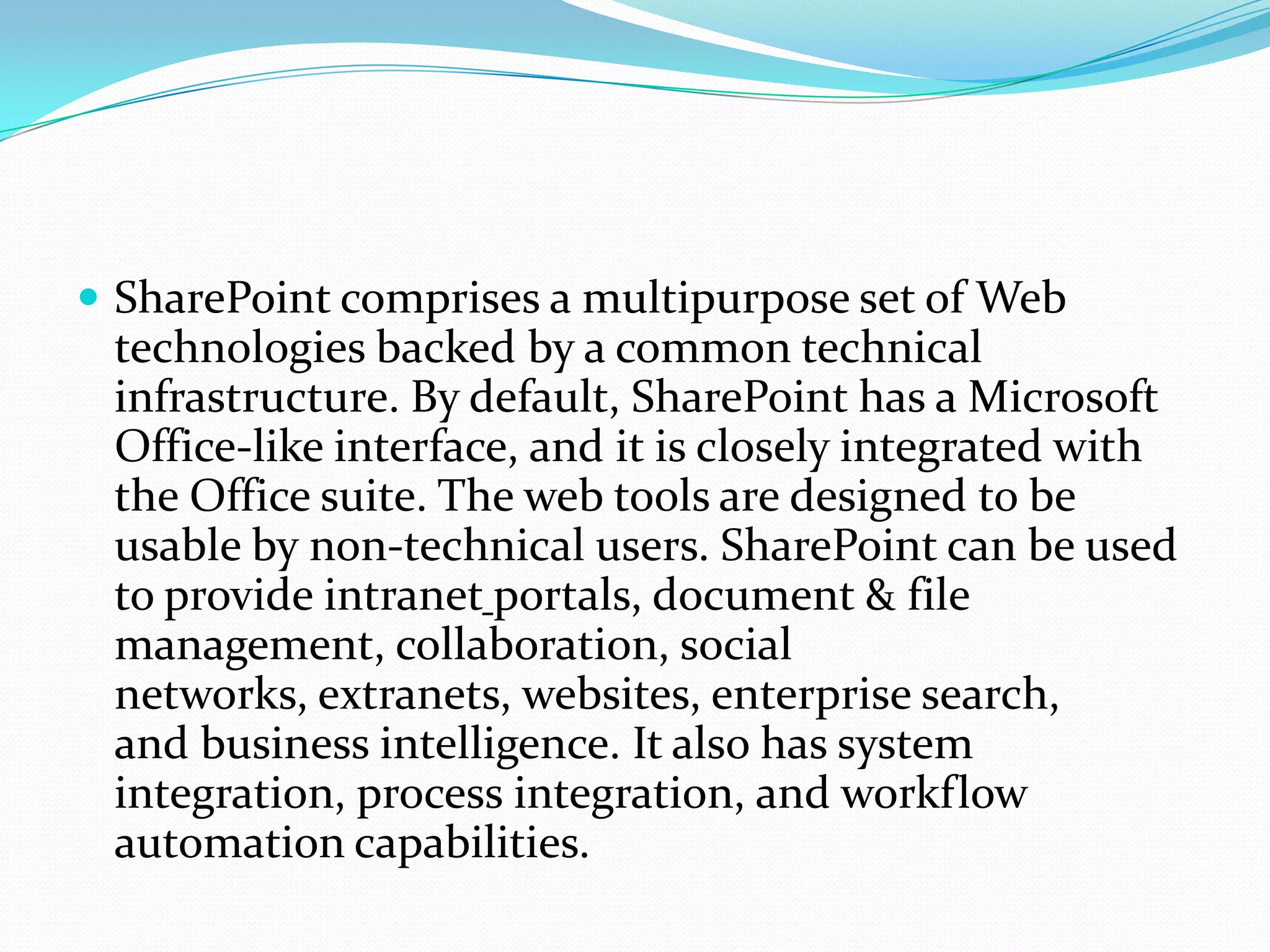  SharePoint comprises a multipurpose set of Web
technologies backed by a common technical
infrastructure. By default, SharePoint has a Microsoft
Office-like interface, and it is closely integrated with
the Office suite. The web tools are designed to be
usable by non-technical users. SharePoint can be used
to provide intranet portals, document & file
management, collaboration, social
networks, extranets, websites, enterprise search,
and business intelligence. It also has system
integration, process integration, and workflow
automation capabilities.
 
