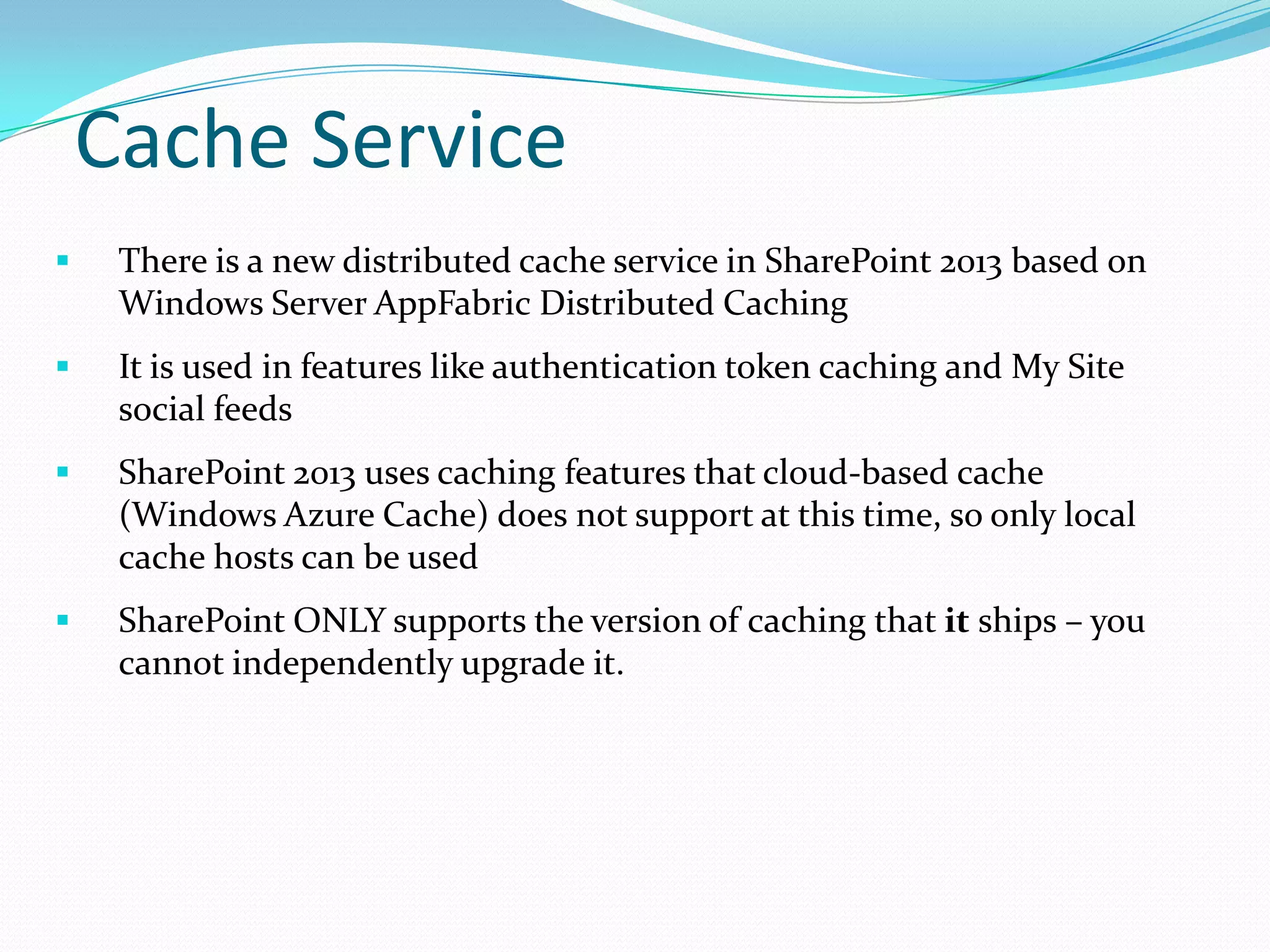 Cache Service
 There is a new distributed cache service in SharePoint 2013 based on
Windows Server AppFabric Distributed Caching
 It is used in features like authentication token caching and My Site
social feeds
 SharePoint 2013 uses caching features that cloud-based cache
(Windows Azure Cache) does not support at this time, so only local
cache hosts can be used
 SharePoint ONLY supports the version of caching that it ships – you
cannot independently upgrade it.
 