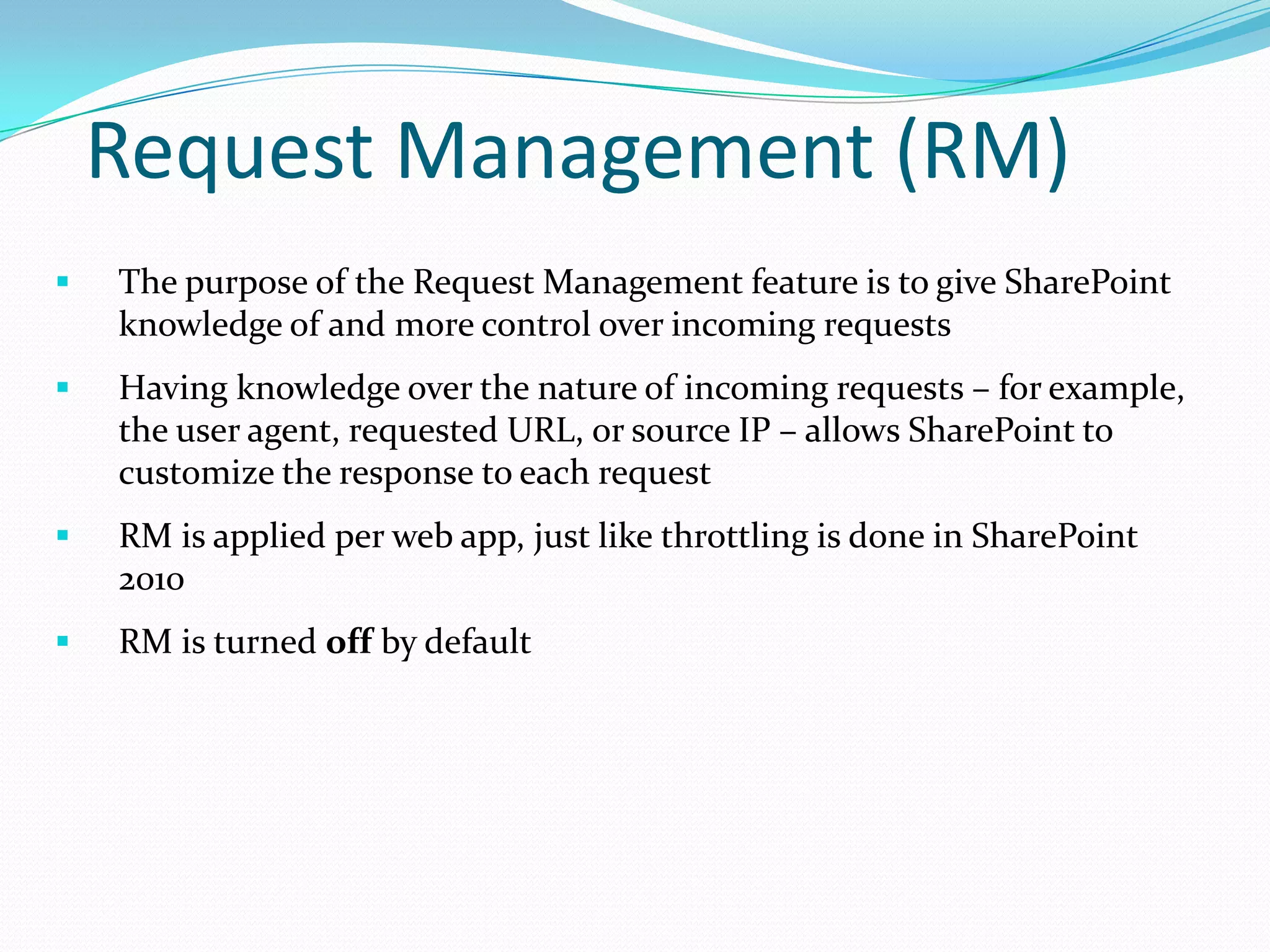Request Management (RM)
 The purpose of the Request Management feature is to give SharePoint
knowledge of and more control over incoming requests
 Having knowledge over the nature of incoming requests – for example,
the user agent, requested URL, or source IP – allows SharePoint to
customize the response to each request
 RM is applied per web app, just like throttling is done in SharePoint
2010
 RM is turned off by default
 