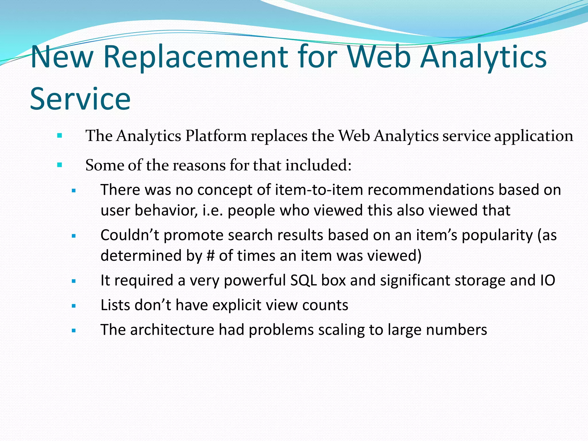 New Replacement for Web Analytics
Service
 The Analytics Platform replaces the Web Analytics service application
 Some of the reasons for that included:
 There was no concept of item-to-item recommendations based on
user behavior, i.e. people who viewed this also viewed that
 Couldn’t promote search results based on an item’s popularity (as
determined by # of times an item was viewed)
 It required a very powerful SQL box and significant storage and IO
 Lists don’t have explicit view counts
 The architecture had problems scaling to large numbers
 