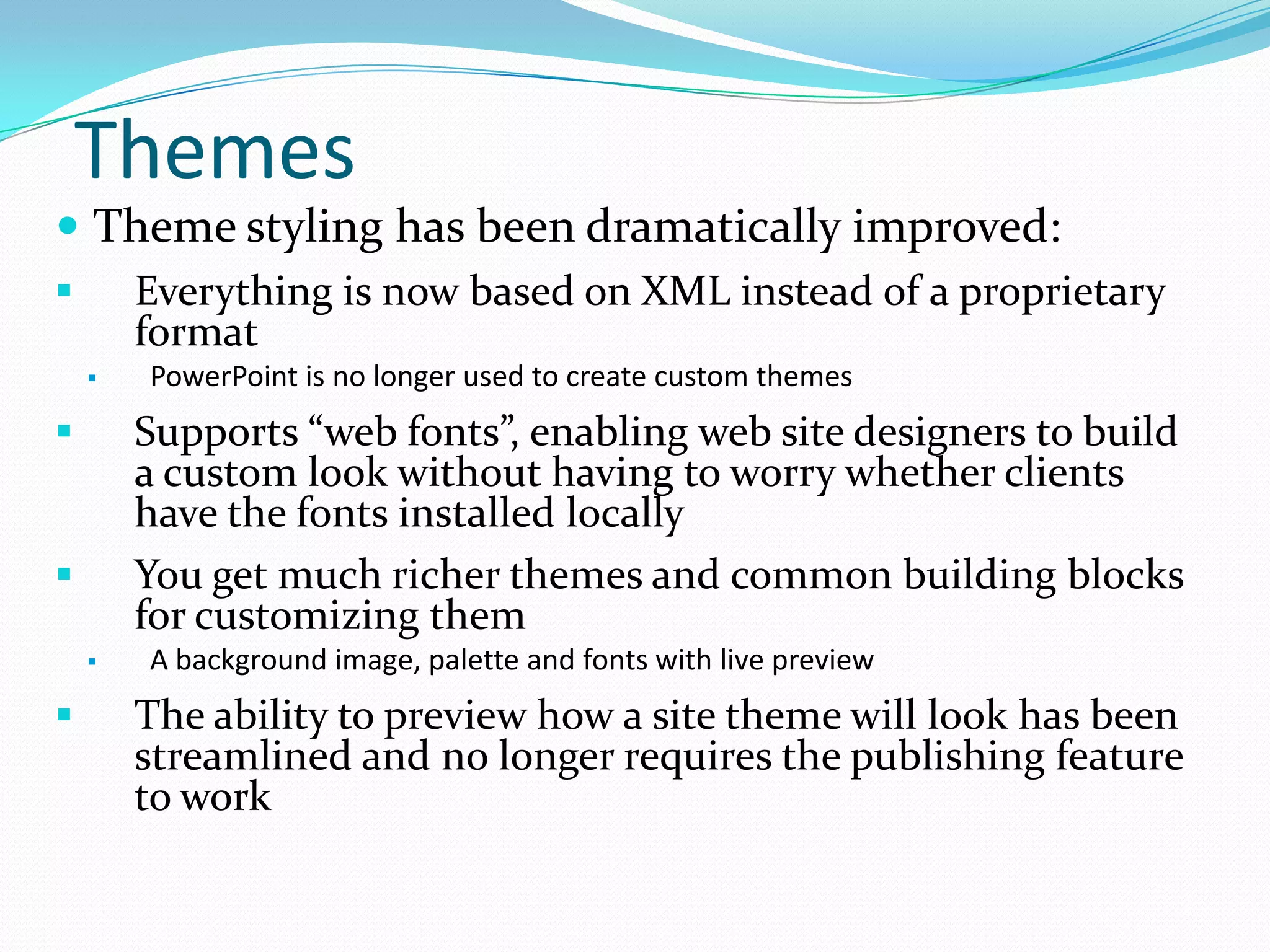 Themes
 Theme styling has been dramatically improved:
 Everything is now based on XML instead of a proprietary
format
 PowerPoint is no longer used to create custom themes
 Supports “web fonts”, enabling web site designers to build
a custom look without having to worry whether clients
have the fonts installed locally
 You get much richer themes and common building blocks
for customizing them
 A background image, palette and fonts with live preview
 The ability to preview how a site theme will look has been
streamlined and no longer requires the publishing feature
to work
 
