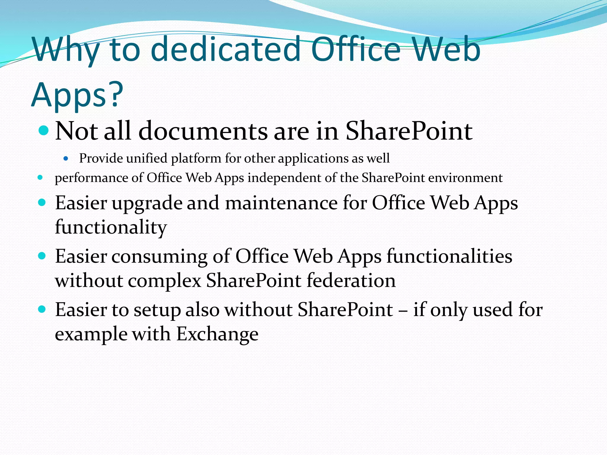 Why to dedicated Office Web
Apps?
 Not all documents are in SharePoint
 Provide unified platform for other applications as well
 performance of Office Web Apps independent of the SharePoint environment
 Easier upgrade and maintenance for Office Web Apps
functionality
 Easier consuming of Office Web Apps functionalities
without complex SharePoint federation
 Easier to setup also without SharePoint – if only used for
example with Exchange
 
