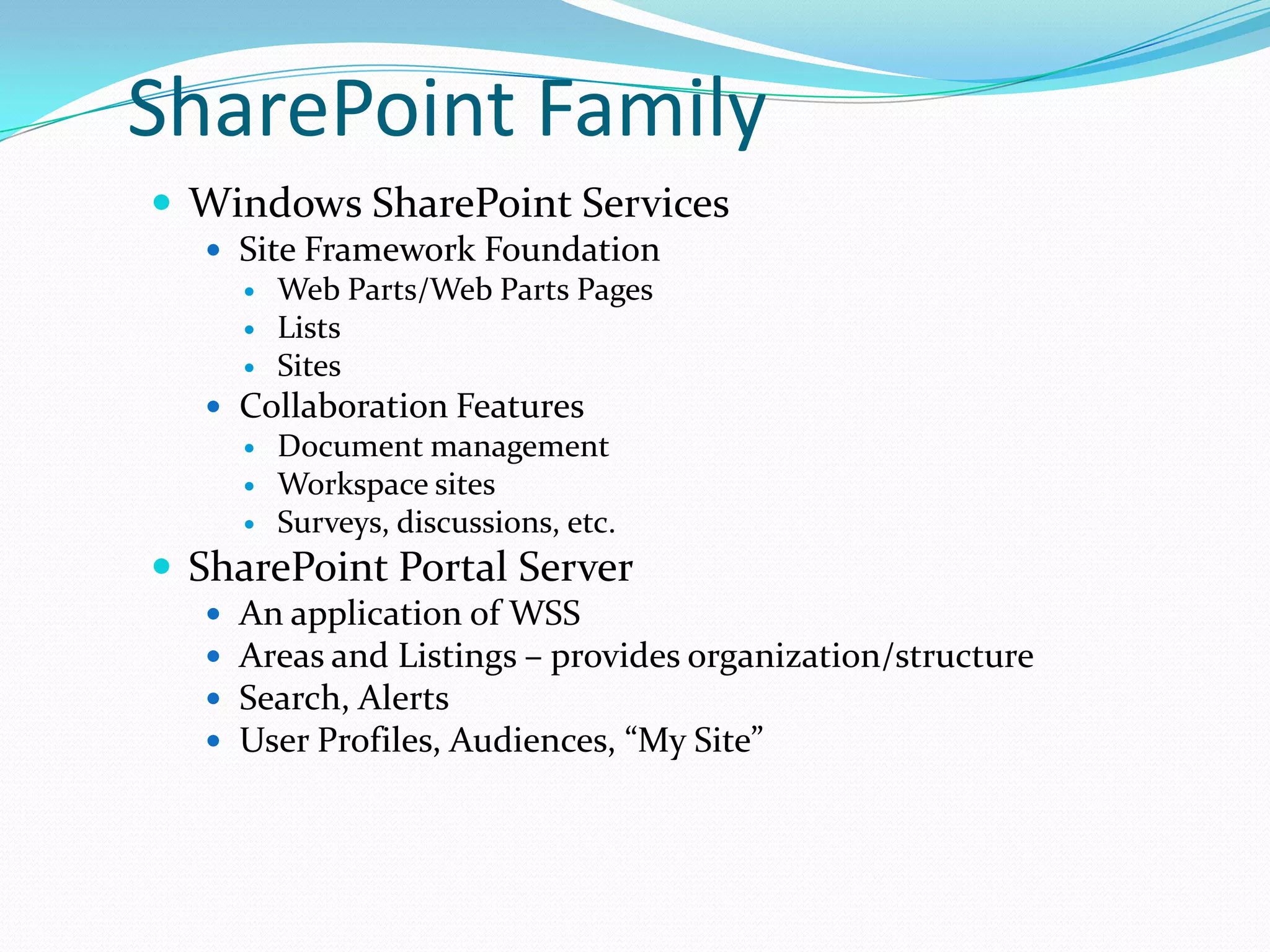 SharePoint Family
 Windows SharePoint Services
 Site Framework Foundation
 Web Parts/Web Parts Pages
 Lists
 Sites
 Collaboration Features
 Document management
 Workspace sites
 Surveys, discussions, etc.
 SharePoint Portal Server
 An application of WSS
 Areas and Listings – provides organization/structure
 Search, Alerts
 User Profiles, Audiences, “My Site”
 