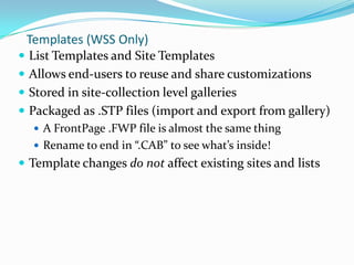 Templates (WSS Only)
 List Templates and Site Templates
 Allows end-users to reuse and share customizations
 Stored in site-collection level galleries
 Packaged as .STP files (import and export from gallery)
 A FrontPage .FWP file is almost the same thing
 Rename to end in “.CAB” to see what’s inside!
 Template changes do not affect existing sites and lists
 