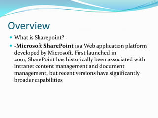 Overview
 What is Sharepoint?
 -Microsoft SharePoint is a Web application platform
developed by Microsoft. First launched in
2001, SharePoint has historically been associated with
intranet content management and document
management, but recent versions have significantly
broader capabilities
 
