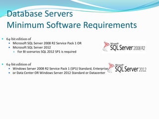  64-bit edition of
 Microsoft SQL Server 2008 R2 Service Pack 1 OR
 Microsoft SQL Server 2012
 For BI scenarios SQL 2012 SP1 is required
 64-bit edition of
 Windows Server 2008 R2 Service Pack 1 (SP1) Standard, Enterprise,
 or Data Center OR Windows Server 2012 Standard or Datacenter
Database Servers
Minimum Software Requirements
 