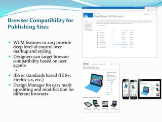 Browser Compatibility for
Publishing Sites
 WCM features in 2013 provide
deep level of control over
markup and styling
 Designers can target browser
compatibility based on user
agents
 Includes different mobile devices
 IE6 or standards based (IE 8+,
Firefox 5.x, etc.)
 Design Manager for easy mark
up editing and modification for
different browsers
 