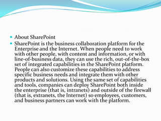  About SharePoint
 SharePoint is the business collaboration platform for the
Enterprise and the Internet. When people need to work
with other people, with content and information, or with
line-of-business data, they can use the rich, out-of-the-box
set of integrated capabilities in the SharePoint platform.
People can also customize these capabilities to address
specific business needs and integrate them with other
products and solutions. Using the same set of capabilities
and tools, companies can deploy SharePoint both inside
the enterprise (that is, intranets) and outside of the firewall
(that is, extranets, the Internet) so employees, customers,
and business partners can work with the platform.
 