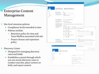  Enterprise Content
Management
 Site-level retention policies
 Compliance levels extended to sites
 Policies include:
 Retention policy for sites and
Team Mailbox associated with site
 Project closure and expiration
policy
 Discovery Center
 Designed for managing discovery
cases and holds
 Establishes a portal through which
you can access discovery cases to
conduct searches, place content on
hold, and export content
 