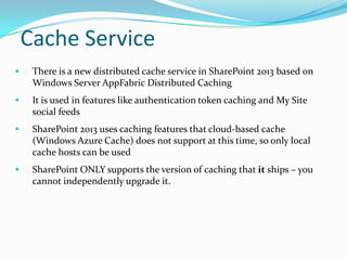 Cache Service
 There is a new distributed cache service in SharePoint 2013 based on
Windows Server AppFabric Distributed Caching
 It is used in features like authentication token caching and My Site
social feeds
 SharePoint 2013 uses caching features that cloud-based cache
(Windows Azure Cache) does not support at this time, so only local
cache hosts can be used
 SharePoint ONLY supports the version of caching that it ships – you
cannot independently upgrade it.
 