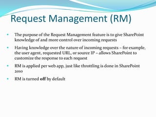 Request Management (RM)
 The purpose of the Request Management feature is to give SharePoint
knowledge of and more control over incoming requests
 Having knowledge over the nature of incoming requests – for example,
the user agent, requested URL, or source IP – allows SharePoint to
customize the response to each request
 RM is applied per web app, just like throttling is done in SharePoint
2010
 RM is turned off by default
 