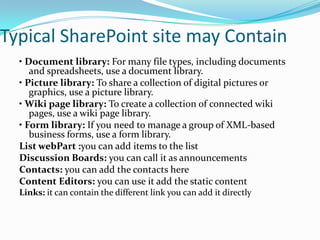 Typical SharePoint site may Contain
• Document library: For many file types, including documents
and spreadsheets, use a document library.
• Picture library: To share a collection of digital pictures or
graphics, use a picture library.
• Wiki page library: To create a collection of connected wiki
pages, use a wiki page library.
• Form library: If you need to manage a group of XML-based
business forms, use a form library.
List webPart :you can add items to the list
Discussion Boards: you can call it as announcements
Contacts: you can add the contacts here
Content Editors: you can use it add the static content
Links: it can contain the different link you can add it directly
 