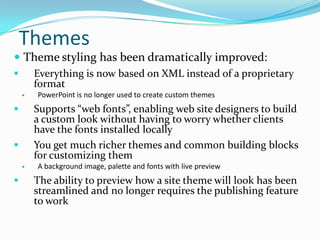 Themes
 Theme styling has been dramatically improved:
 Everything is now based on XML instead of a proprietary
format
 PowerPoint is no longer used to create custom themes
 Supports “web fonts”, enabling web site designers to build
a custom look without having to worry whether clients
have the fonts installed locally
 You get much richer themes and common building blocks
for customizing them
 A background image, palette and fonts with live preview
 The ability to preview how a site theme will look has been
streamlined and no longer requires the publishing feature
to work
 