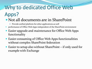 Why to dedicated Office Web
Apps?
 Not all documents are in SharePoint
 Provide unified platform for other applications as well
 performance of Office Web Apps independent of the SharePoint environment
 Easier upgrade and maintenance for Office Web Apps
functionality
 Easier consuming of Office Web Apps functionalities
without complex SharePoint federation
 Easier to setup also without SharePoint – if only used for
example with Exchange
 