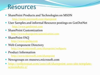 Resources
 SharePoint Products and Technologies on MSDN
http://msdn.microsoft.com/sharepoint
 User Samples and informal Resource postings on GotDotNet
http://www.gotdotnet.com
 SharePoint Customization
http://www.sharepointcustomization.com
 SharePoint FAQ
http://www.spsfaq.com
 Web Component Directory
http://www.microsoft.com/sharepoint/webparts
 Product Information
http://www.microsoft.com/sharepoint
 Newsgroups on msnews.microsoft.com
 http://wellytonian.com/2010/08/sharepoint-2010-site-template-
screenshots-2/
 