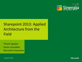 Sharepoint 2013: Applied
Architecture from the
Field
Tihomir Ignatov
Senior Consultant
Microsoft Corporation
October 23rd 2013

 