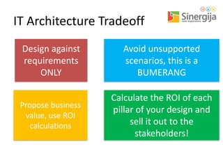 IT Architecture Tradeoff
Design against
requirements
ONLY

Avoid unsupported
scenarios, this is a
BUMERANG

Propose business
value, use ROI
calculations

Calculate the ROI of each
pillar of your design and
sell it out to the
stakeholders!

 