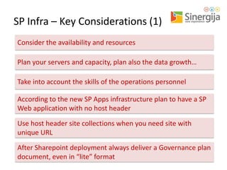 SP Infra – Key Considerations (1)
Consider the availability and resources
Plan your servers and capacity, plan also the data growth…

Take into account the skills of the operations personnel
According to the new SP Apps infrastructure plan to have a SP
Web application with no host header
Use host header site collections when you need site with
unique URL
After Sharepoint deployment always deliver a Governance plan
document, even in “lite” format

 