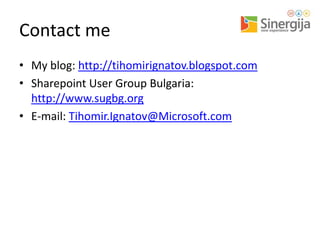 Contact me
• My blog: http://tihomirignatov.blogspot.com
• Sharepoint User Group Bulgaria:
http://www.sugbg.org
• E-mail: Tihomir.Ignatov@Microsoft.com

 