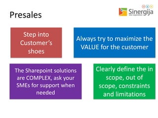 Presales
Step into
Customer’s
shoes

Always try to maximize the
VALUE for the customer

The Sharepoint solutions
are COMPLEX, ask your
SMEs for support when
needed

Clearly define the in
scope, out of
scope, constraints
and limitations

 