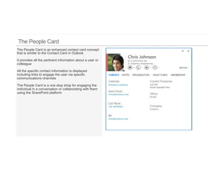 The People Card is an enhanced contact card concept
that is similar to the Contact Card in Outlook

It provides all the pertinent information about a user or
colleague

All the specific contact information is displayed
including links to engage the user via specific
communications channels

The People Card is a one stop shop for engaging the
individual in a conversation or collaborating with them
using the SharePoint platform
 
