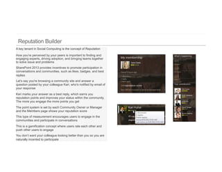 A key tenant in Social Computing is the concept of Reputation

How you’re perceived by your peers is important to finding and
engaging experts, driving adoption, and bringing teams together
to solve issue and problems
SharePoint 2013 provides incentives to promote participation in
conversations and communities, such as likes, badges, and best
replies
Let’s say you're browsing a community site and answer a
question posted by your colleague Kari, who's notified by email of
your response
Keri marks your answer as a best reply, which earns you
reputation points and improves your status within the community.
The more you engage the more points you get
The point system is set by each Community Owner or Manager
and the Members page shows your reputation score
This type of measurement encourages users to engage in the
communities and participate in conversations
This is a gamification concept where users rate each other and
push other users to engage
You don’t want your colleague looking better than you so you are
naturally incented to participate
 