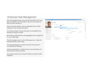 One of the biggest issues users had with SharePoint 2010 was
task management and being able to see your tasks based on
what you were working on

Users wanted the ability to see an aggregated view of tasks
assigned to them through all projects

You could purchase 3rd party web parts to accomplish this or
develop the solution yourself

Microsoft has addressed this with aggregated task management
on your Profile Page

The left navigation menu on the Profile page has a Tasks link
that loads the My Tasks screen

The page aggregates your tasks across all of the groups or
communities you belong to

Tasks are presented in a timeline format, are searchable, and
are grouped by project locations

Of course the tasks can be linked to Outlook as well for further
integration
 