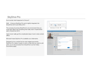 Ever wonder what happened to Groove?

Well… it lives as SkyDrive Pro and is tightly integrated into
SharePoint 2013 and Office 2013

The concept of syncing SharePoint to an environment that you
could take offline was something that really wasn’t implemented
well in SharePoint 2010

Users never really got the complicated steps it took to take content
offline

Microsoft made SkyDrive Pro available as an alternative

Designed to be a central hub for work related documents,
SkyDrive Pro makes it easier to work on files that you need to edit
when you’re disconnected from SharePoint (via the Follow
Documents page)
 