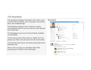 The Newsfeed displays information from other users
or topics that you follow, such as people, documents,
sites, and metadata tags
The Newsfeed displays items sorted in reverse
chronological order so you can see the most relevant
and recent item
The Newsfeed is just one of several feeds available
via the MySite
The Everyone feed shows posts or replies from the
people you follow and all users from all communities
The Activities feed shows all activity associated with a
particular user
Other users can see your Activities feed while
browsing your Profile or About Me page
 