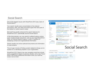 One of the biggest issues with SharePoint 2010 was a lack of
Social Search

Your search results were concentrated on the indexed
documents, sites, and other document types that were part of
the default or custom search scope

Microsoft has greatly enhanced the search features for
SharePoint 2013, specifically around Social Search

A Site Administrator can now specify multiple locations where
query results should come from, such as your local SharePoint
index, an Internet Search Engine, or both. In addition to
displaying contact and organizational information

Search results now show authored documents and information
on past projects

This is huge in terms of finding content related to things you’ve
worked on or identifying experts in your organization

SharePoint 2013 Search has new navigation tools that include
query suggestions based on previous results, and a new "hover
panel" that shows additional information when you hold the
cursor over an item
 