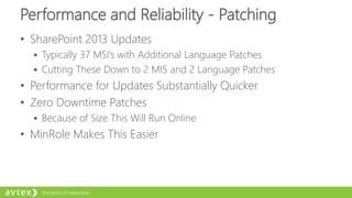 Performance and Reliability - Patching
• SharePoint 2013 Updates
 Typically 37 MSI’s with Additional Language Patches
 Cutting These Down to 2 MIS and 2 Language Patches
• Performance for Updates Substantially Quicker
• Zero Downtime Patches
 Because of Size This Will Run Online
• MinRole Makes This Easier
 