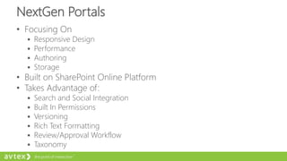 NextGen Portals
• Focusing On
 Responsive Design
 Performance
 Authoring
 Storage
• Built on SharePoint Online Platform
• Takes Advantage of:
 Search and Social Integration
 Built In Permissions
 Versioning
 Rich Text Formatting
 Review/Approval Workflow
 Taxonomy
 